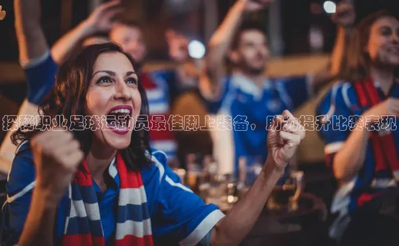 伟德国际官网登录入口百度游戏开放平台探秘职业足球运动员最佳脚上装备，助力提升比赛表现