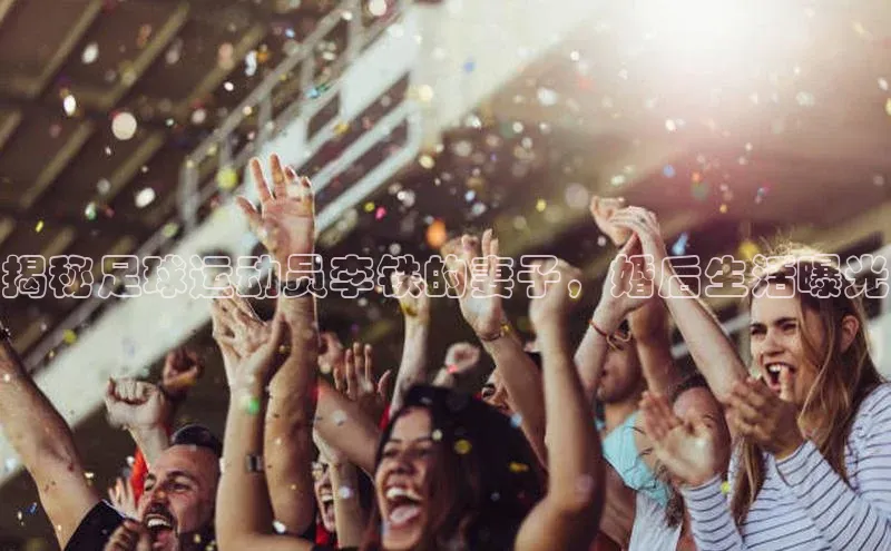 伟德betvlctor国际官网轻美电器揭秘足球运动员李铁的妻子，婚后生活曝光