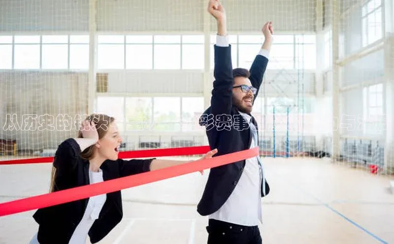 从历史的镜头中重现：精彩赛事回顾的魅力与深度