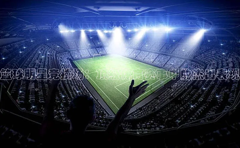 篮球明星竞技场：顶级体育赛事中的杰出表现